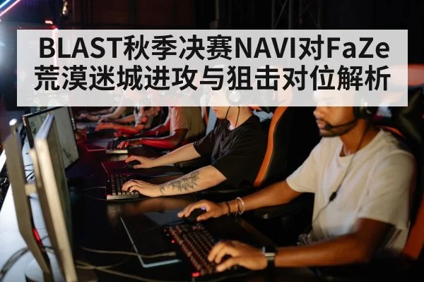 BLAST秋季决赛NAVI对FaZe荒漠迷城进攻与狙击对位解析（kaiyun）
