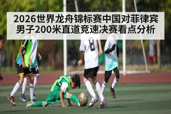 2026世界龙舟锦标赛中国对菲律宾男子200米直道竞速决赛看点分析(kaiyun)