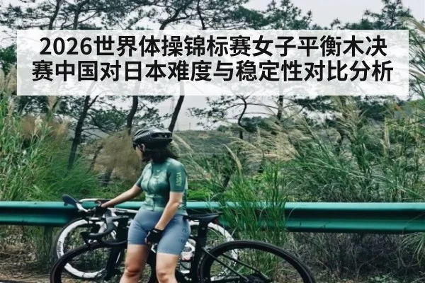 2026世界体操锦标赛女子平衡木决赛中国对日本难度与稳定性对比分析（kaiyun）