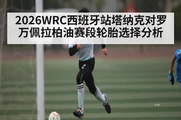 2026WRC西班牙站塔纳克对罗万佩拉柏油赛段轮胎选择分析（kaiyun）